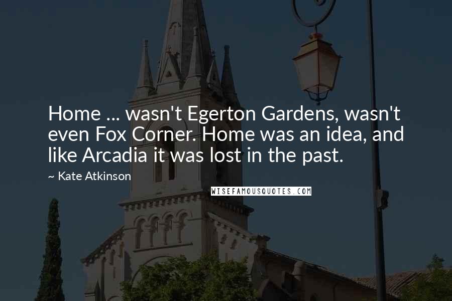 Kate Atkinson Quotes: Home ... wasn't Egerton Gardens, wasn't even Fox Corner. Home was an idea, and like Arcadia it was lost in the past.