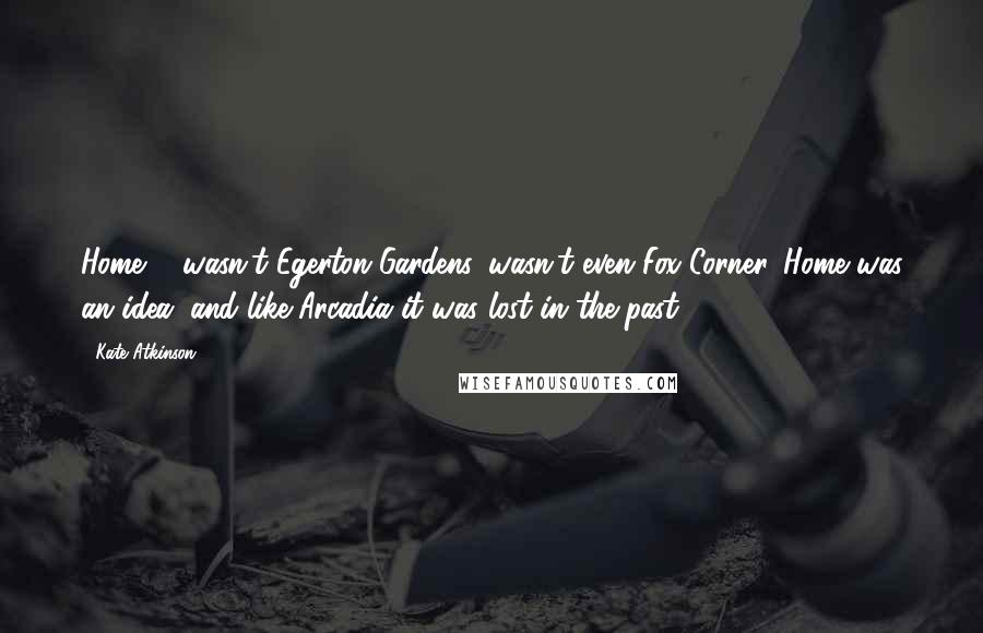 Kate Atkinson Quotes: Home ... wasn't Egerton Gardens, wasn't even Fox Corner. Home was an idea, and like Arcadia it was lost in the past.