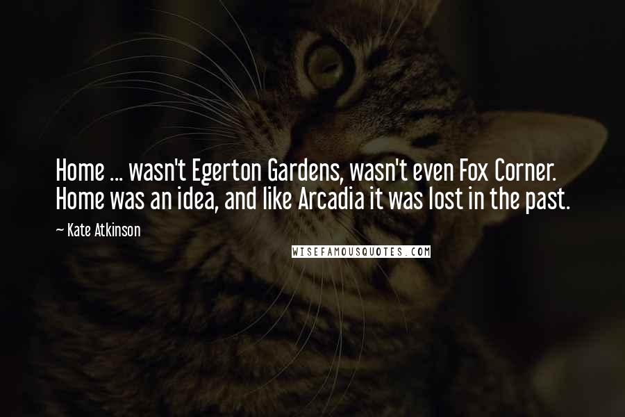 Kate Atkinson Quotes: Home ... wasn't Egerton Gardens, wasn't even Fox Corner. Home was an idea, and like Arcadia it was lost in the past.