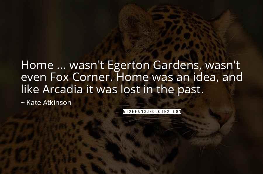 Kate Atkinson Quotes: Home ... wasn't Egerton Gardens, wasn't even Fox Corner. Home was an idea, and like Arcadia it was lost in the past.