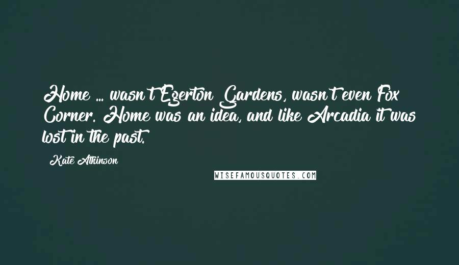 Kate Atkinson Quotes: Home ... wasn't Egerton Gardens, wasn't even Fox Corner. Home was an idea, and like Arcadia it was lost in the past.