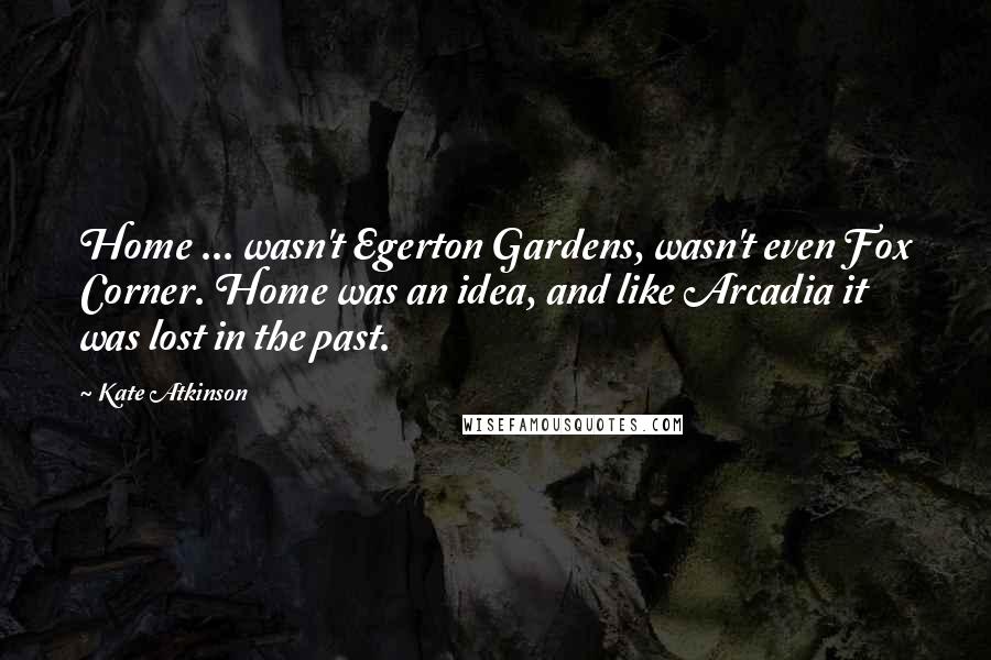 Kate Atkinson Quotes: Home ... wasn't Egerton Gardens, wasn't even Fox Corner. Home was an idea, and like Arcadia it was lost in the past.