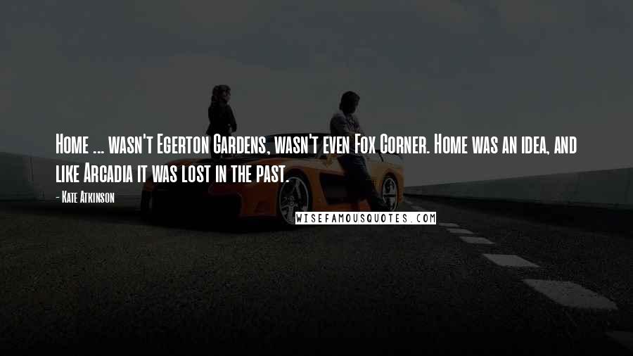Kate Atkinson Quotes: Home ... wasn't Egerton Gardens, wasn't even Fox Corner. Home was an idea, and like Arcadia it was lost in the past.