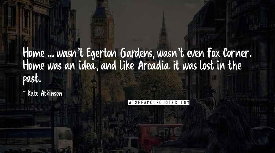 Kate Atkinson Quotes: Home ... wasn't Egerton Gardens, wasn't even Fox Corner. Home was an idea, and like Arcadia it was lost in the past.