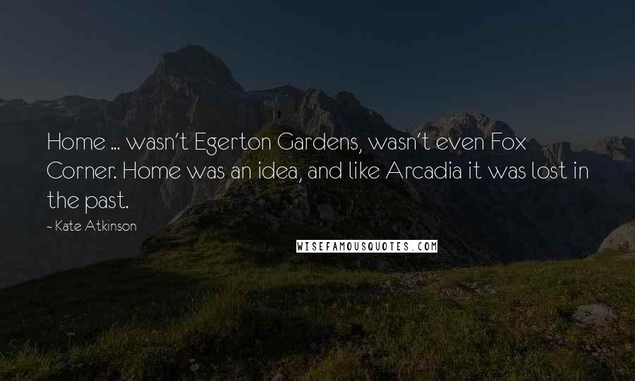 Kate Atkinson Quotes: Home ... wasn't Egerton Gardens, wasn't even Fox Corner. Home was an idea, and like Arcadia it was lost in the past.