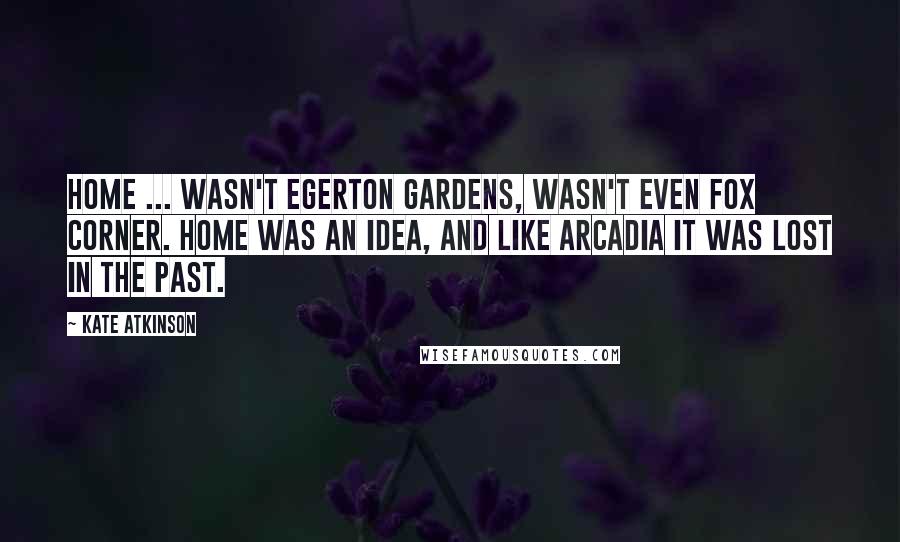 Kate Atkinson Quotes: Home ... wasn't Egerton Gardens, wasn't even Fox Corner. Home was an idea, and like Arcadia it was lost in the past.