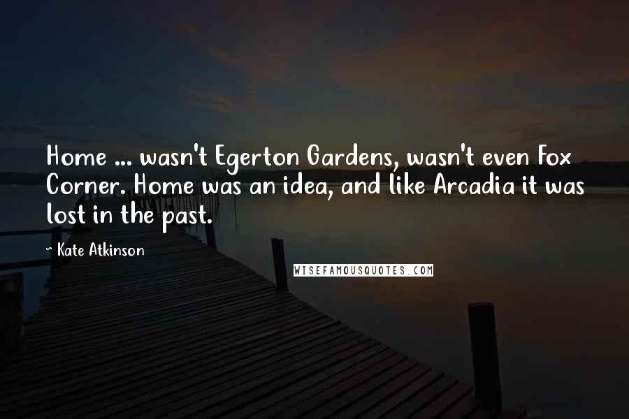 Kate Atkinson Quotes: Home ... wasn't Egerton Gardens, wasn't even Fox Corner. Home was an idea, and like Arcadia it was lost in the past.