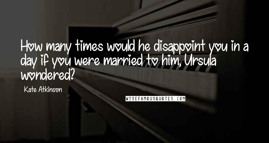 Kate Atkinson Quotes: How many times would he disappoint you in a day if you were married to him, Ursula wondered?