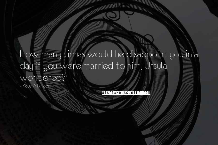 Kate Atkinson Quotes: How many times would he disappoint you in a day if you were married to him, Ursula wondered?