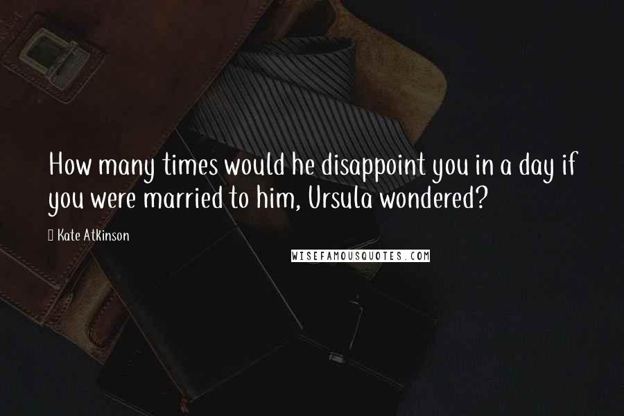 Kate Atkinson Quotes: How many times would he disappoint you in a day if you were married to him, Ursula wondered?