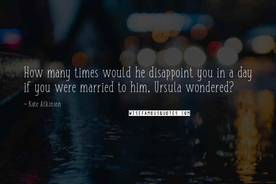 Kate Atkinson Quotes: How many times would he disappoint you in a day if you were married to him, Ursula wondered?