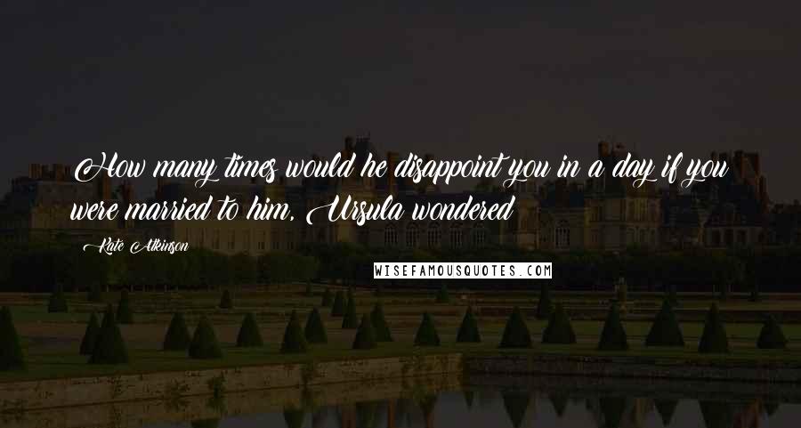 Kate Atkinson Quotes: How many times would he disappoint you in a day if you were married to him, Ursula wondered?