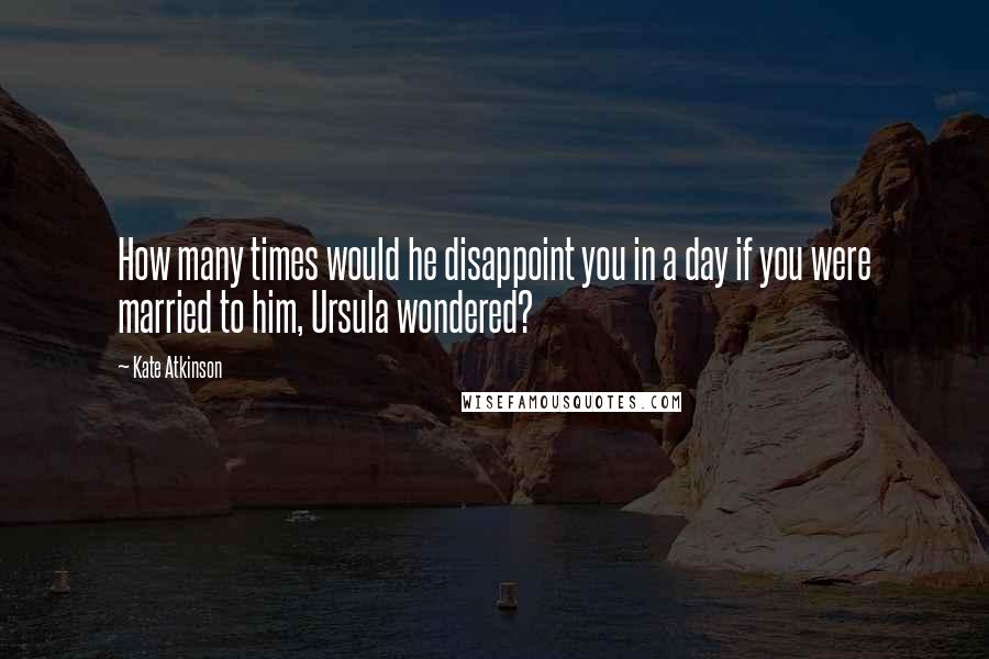 Kate Atkinson Quotes: How many times would he disappoint you in a day if you were married to him, Ursula wondered?