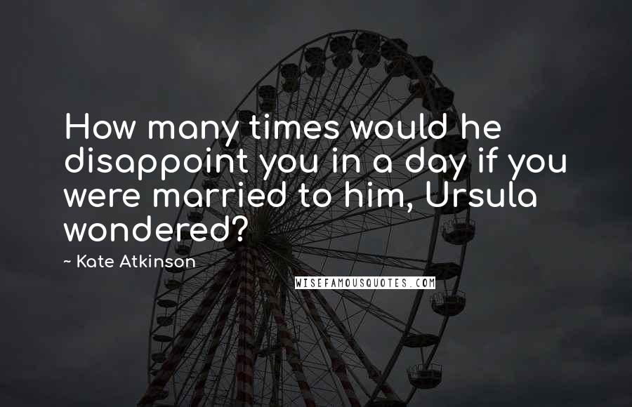 Kate Atkinson Quotes: How many times would he disappoint you in a day if you were married to him, Ursula wondered?