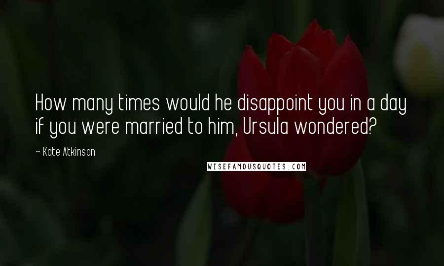 Kate Atkinson Quotes: How many times would he disappoint you in a day if you were married to him, Ursula wondered?