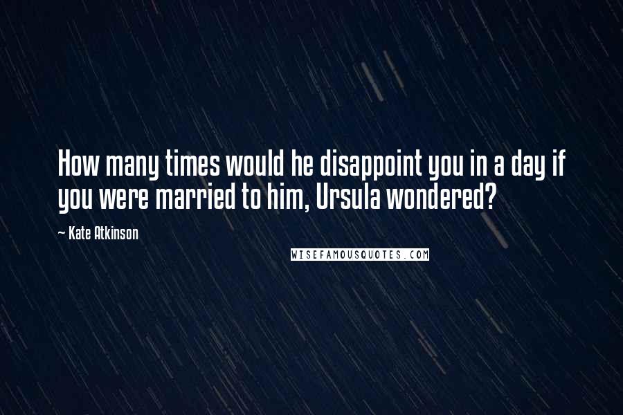 Kate Atkinson Quotes: How many times would he disappoint you in a day if you were married to him, Ursula wondered?