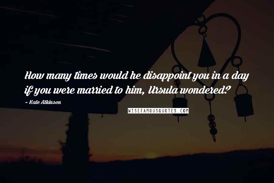 Kate Atkinson Quotes: How many times would he disappoint you in a day if you were married to him, Ursula wondered?