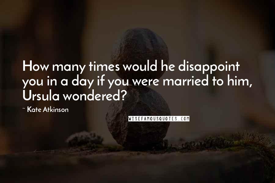 Kate Atkinson Quotes: How many times would he disappoint you in a day if you were married to him, Ursula wondered?