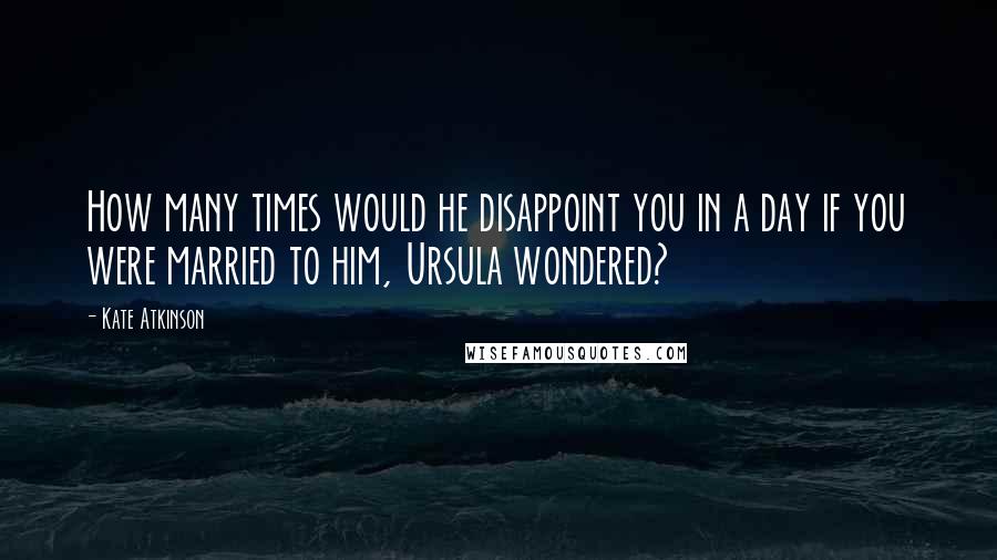 Kate Atkinson Quotes: How many times would he disappoint you in a day if you were married to him, Ursula wondered?