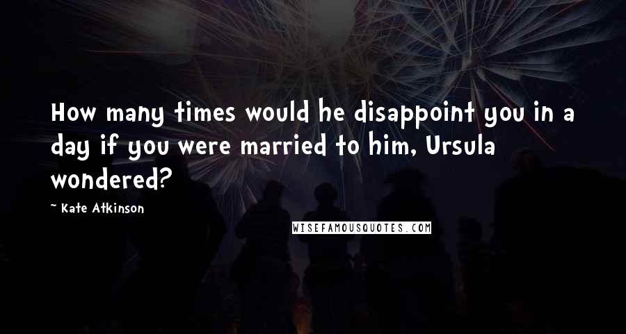 Kate Atkinson Quotes: How many times would he disappoint you in a day if you were married to him, Ursula wondered?