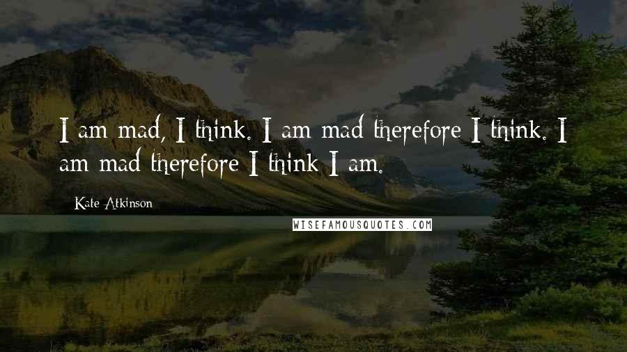 Kate Atkinson Quotes: I am mad, I think. I am mad therefore I think. I am mad therefore I think I am.