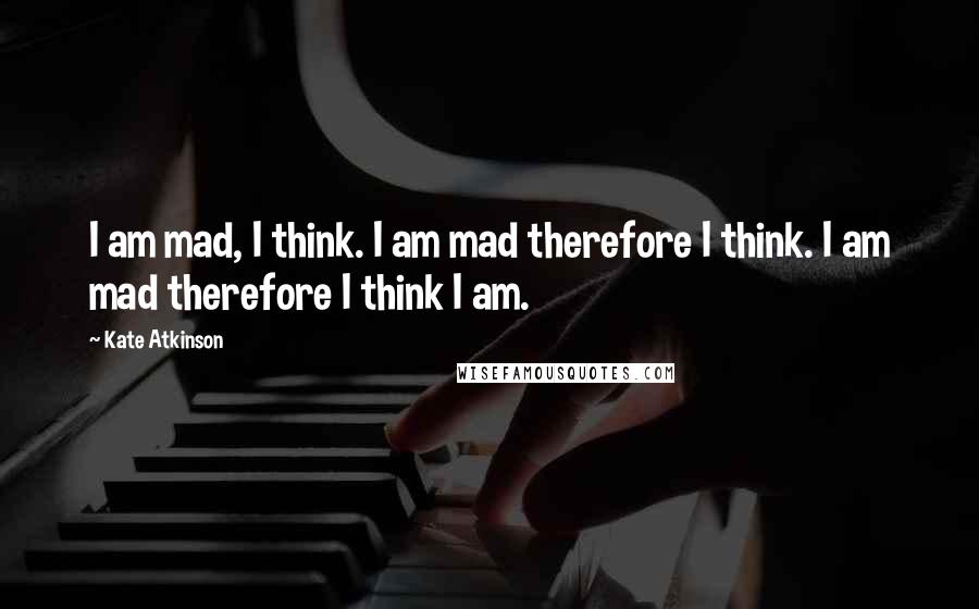 Kate Atkinson Quotes: I am mad, I think. I am mad therefore I think. I am mad therefore I think I am.