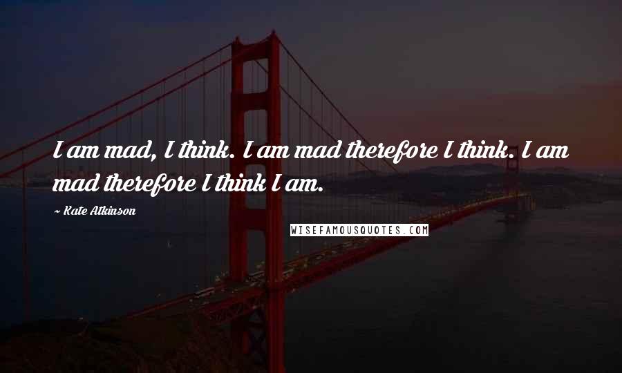 Kate Atkinson Quotes: I am mad, I think. I am mad therefore I think. I am mad therefore I think I am.