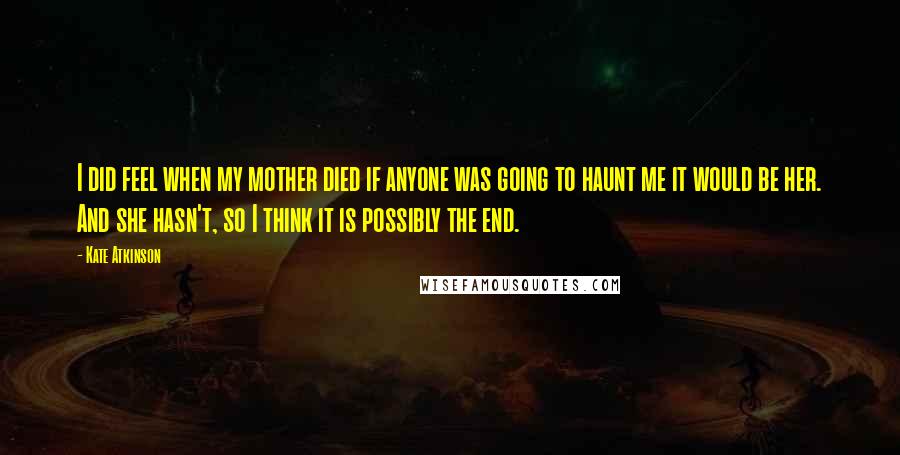 Kate Atkinson Quotes: I did feel when my mother died if anyone was going to haunt me it would be her. And she hasn't, so I think it is possibly the end.