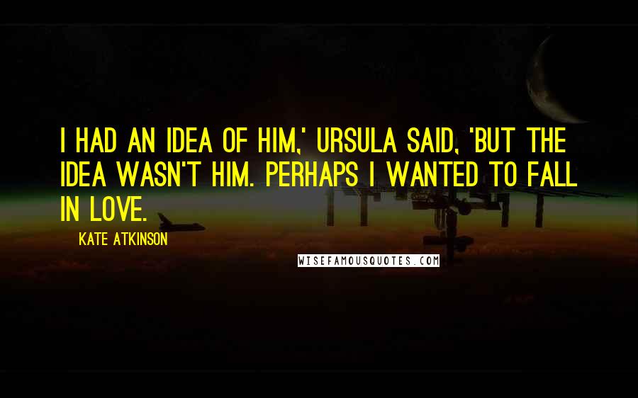 Kate Atkinson Quotes: I had an idea of him,' Ursula said, 'but the idea wasn't him. Perhaps I wanted to fall in love.