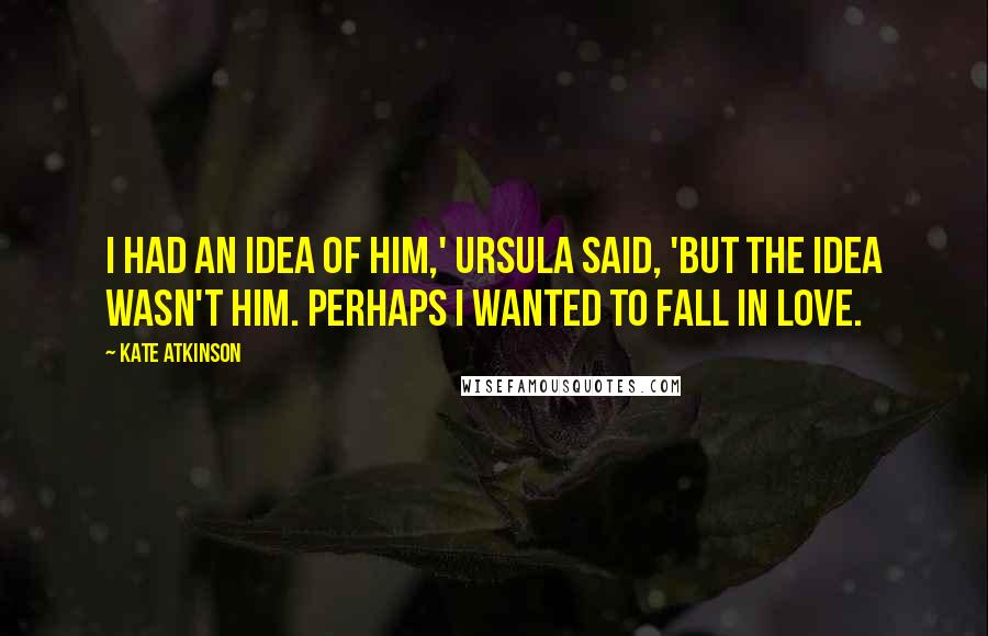 Kate Atkinson Quotes: I had an idea of him,' Ursula said, 'but the idea wasn't him. Perhaps I wanted to fall in love.