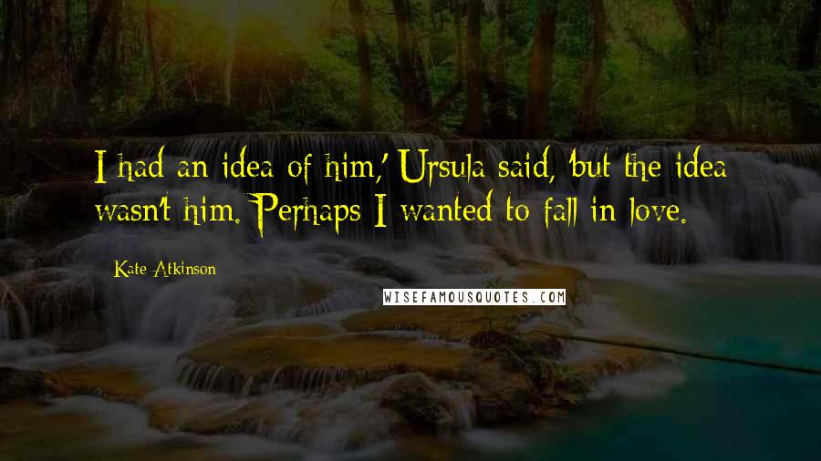 Kate Atkinson Quotes: I had an idea of him,' Ursula said, 'but the idea wasn't him. Perhaps I wanted to fall in love.