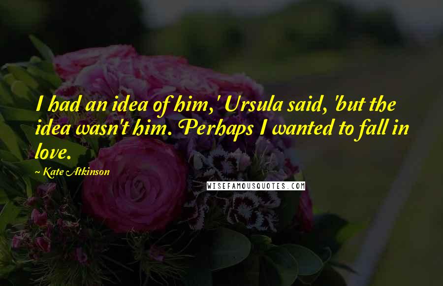 Kate Atkinson Quotes: I had an idea of him,' Ursula said, 'but the idea wasn't him. Perhaps I wanted to fall in love.