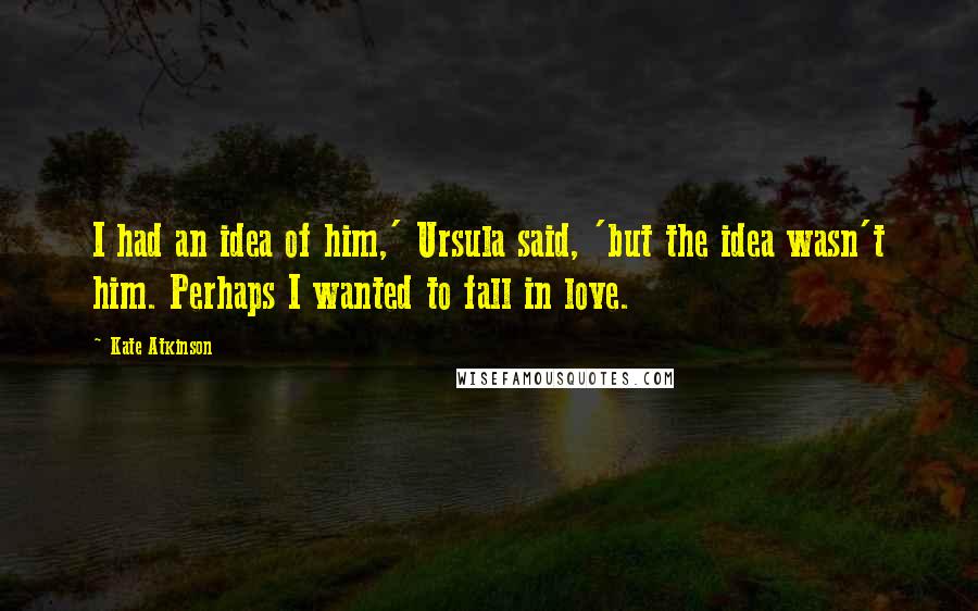 Kate Atkinson Quotes: I had an idea of him,' Ursula said, 'but the idea wasn't him. Perhaps I wanted to fall in love.