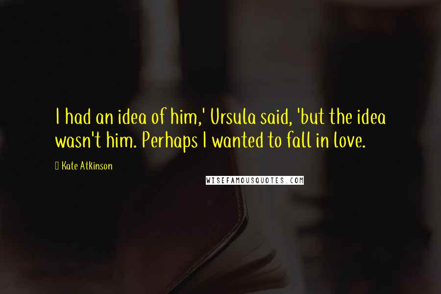 Kate Atkinson Quotes: I had an idea of him,' Ursula said, 'but the idea wasn't him. Perhaps I wanted to fall in love.