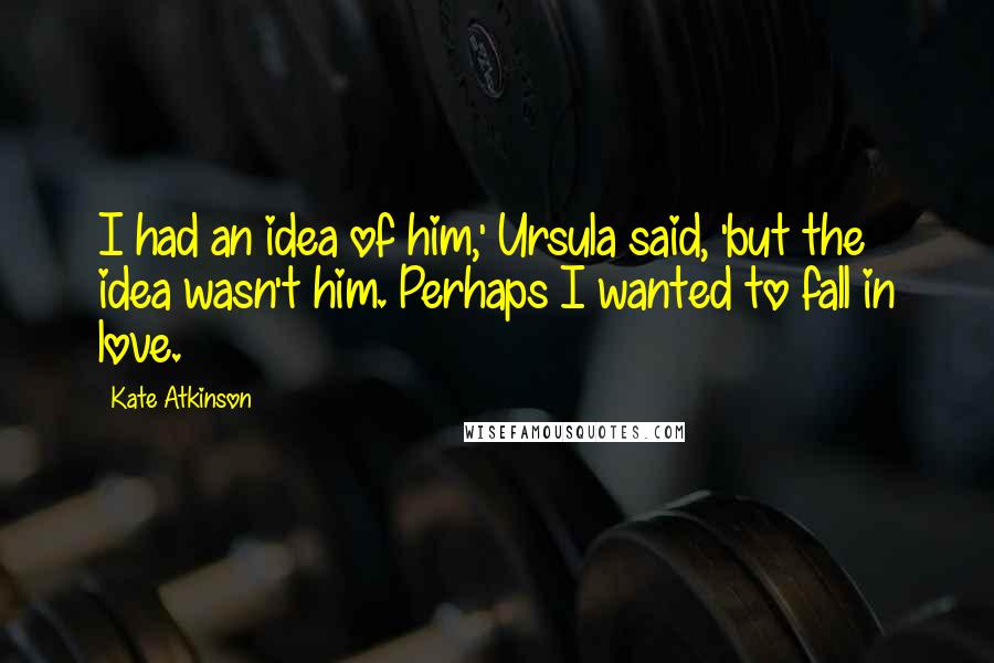 Kate Atkinson Quotes: I had an idea of him,' Ursula said, 'but the idea wasn't him. Perhaps I wanted to fall in love.