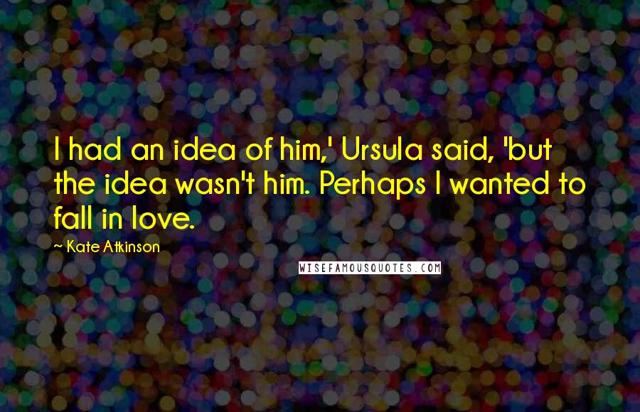 Kate Atkinson Quotes: I had an idea of him,' Ursula said, 'but the idea wasn't him. Perhaps I wanted to fall in love.