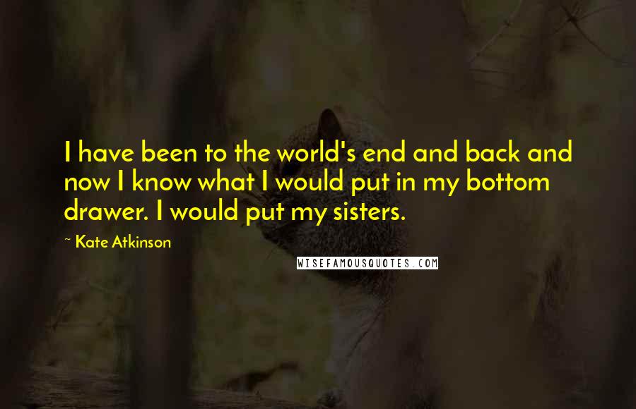 Kate Atkinson Quotes: I have been to the world's end and back and now I know what I would put in my bottom drawer. I would put my sisters.