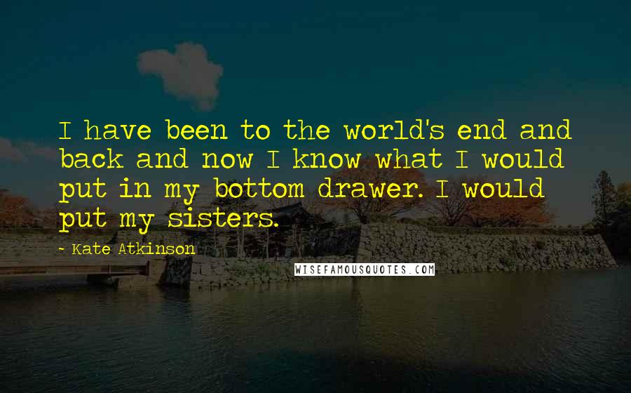 Kate Atkinson Quotes: I have been to the world's end and back and now I know what I would put in my bottom drawer. I would put my sisters.