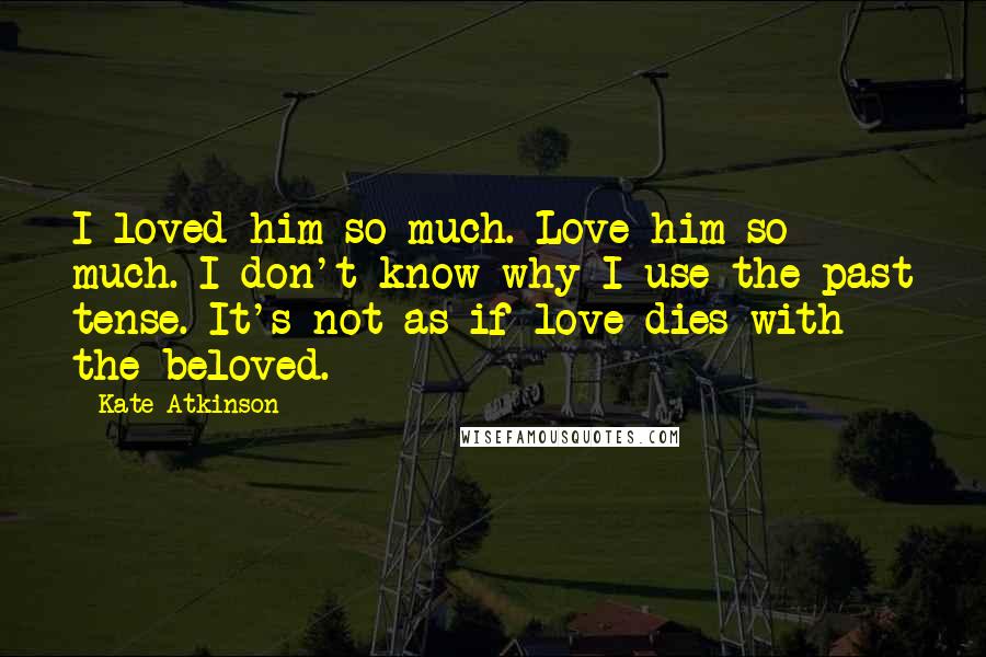 Kate Atkinson Quotes: I loved him so much. Love him so much. I don't know why I use the past tense. It's not as if love dies with the beloved.