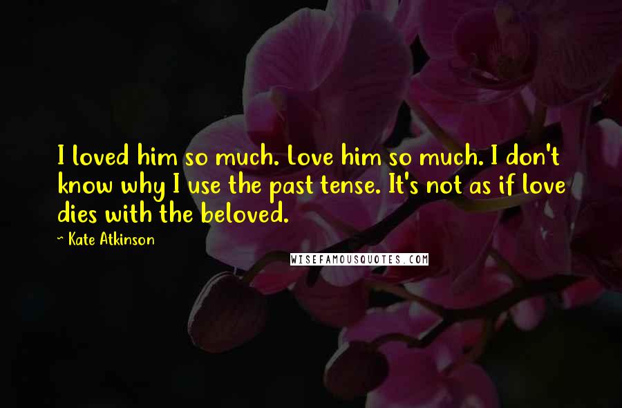 Kate Atkinson Quotes: I loved him so much. Love him so much. I don't know why I use the past tense. It's not as if love dies with the beloved.