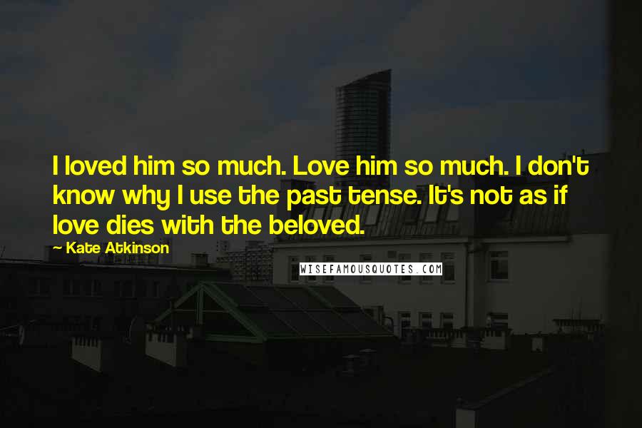 Kate Atkinson Quotes: I loved him so much. Love him so much. I don't know why I use the past tense. It's not as if love dies with the beloved.