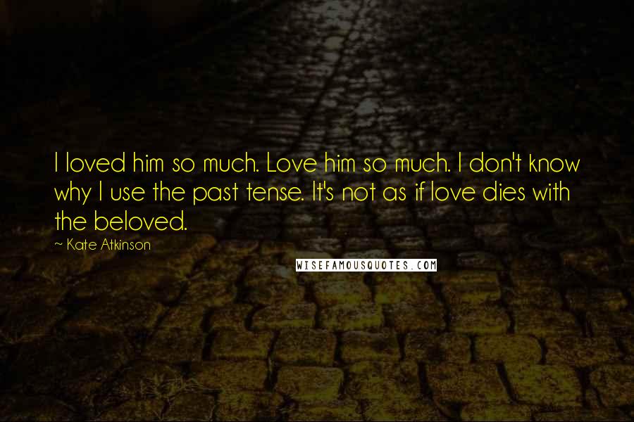 Kate Atkinson Quotes: I loved him so much. Love him so much. I don't know why I use the past tense. It's not as if love dies with the beloved.