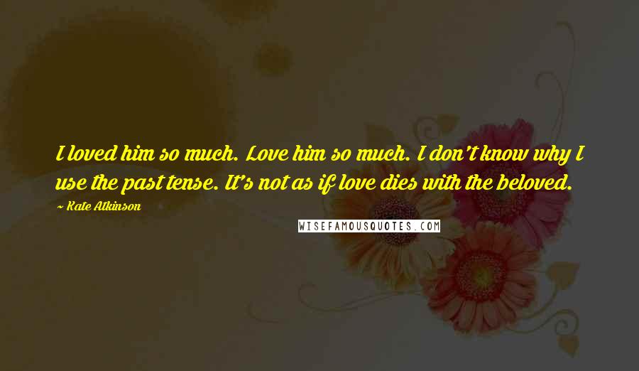 Kate Atkinson Quotes: I loved him so much. Love him so much. I don't know why I use the past tense. It's not as if love dies with the beloved.