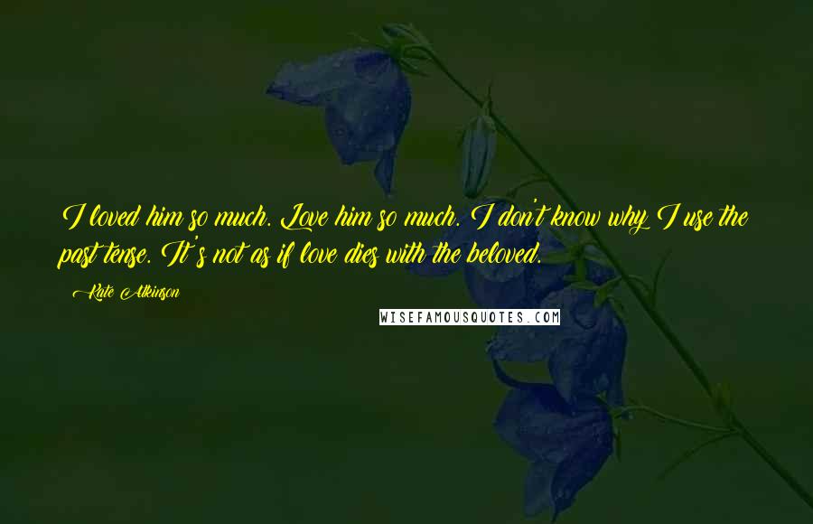 Kate Atkinson Quotes: I loved him so much. Love him so much. I don't know why I use the past tense. It's not as if love dies with the beloved.