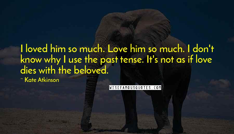 Kate Atkinson Quotes: I loved him so much. Love him so much. I don't know why I use the past tense. It's not as if love dies with the beloved.