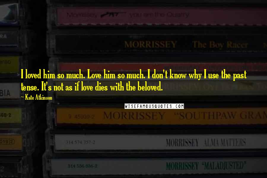 Kate Atkinson Quotes: I loved him so much. Love him so much. I don't know why I use the past tense. It's not as if love dies with the beloved.