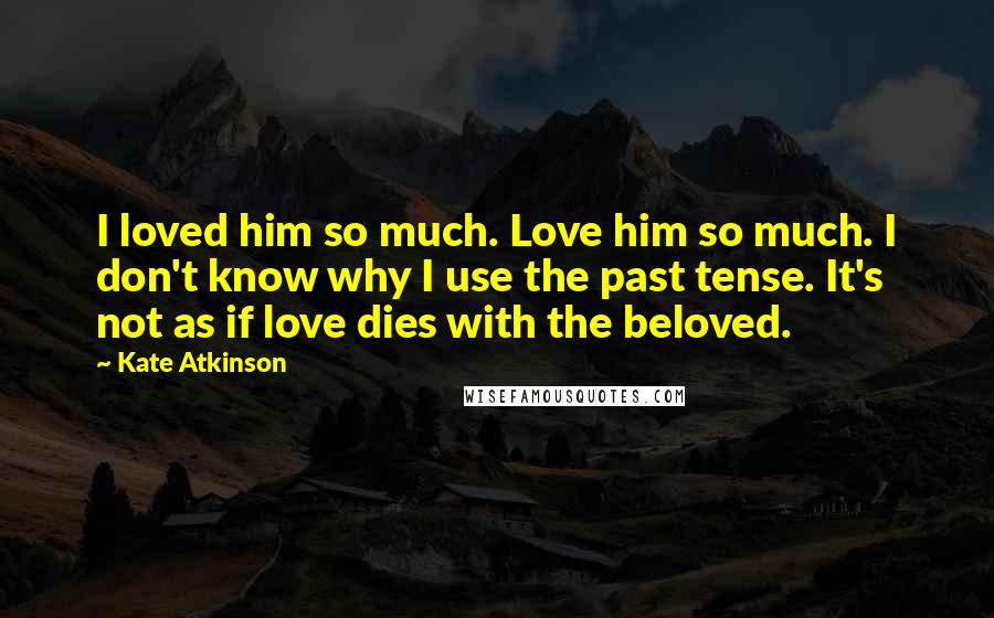 Kate Atkinson Quotes: I loved him so much. Love him so much. I don't know why I use the past tense. It's not as if love dies with the beloved.