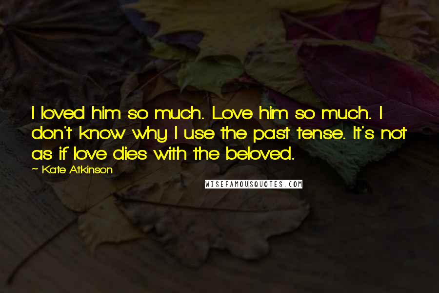 Kate Atkinson Quotes: I loved him so much. Love him so much. I don't know why I use the past tense. It's not as if love dies with the beloved.