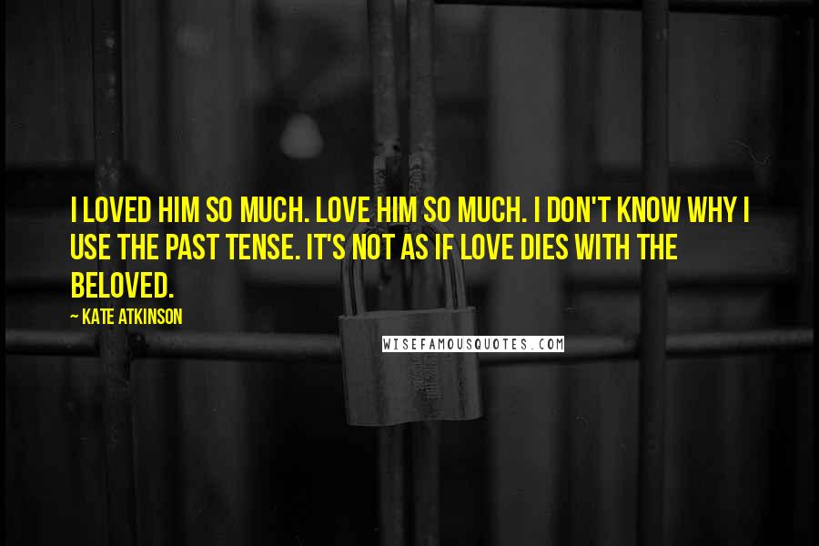 Kate Atkinson Quotes: I loved him so much. Love him so much. I don't know why I use the past tense. It's not as if love dies with the beloved.