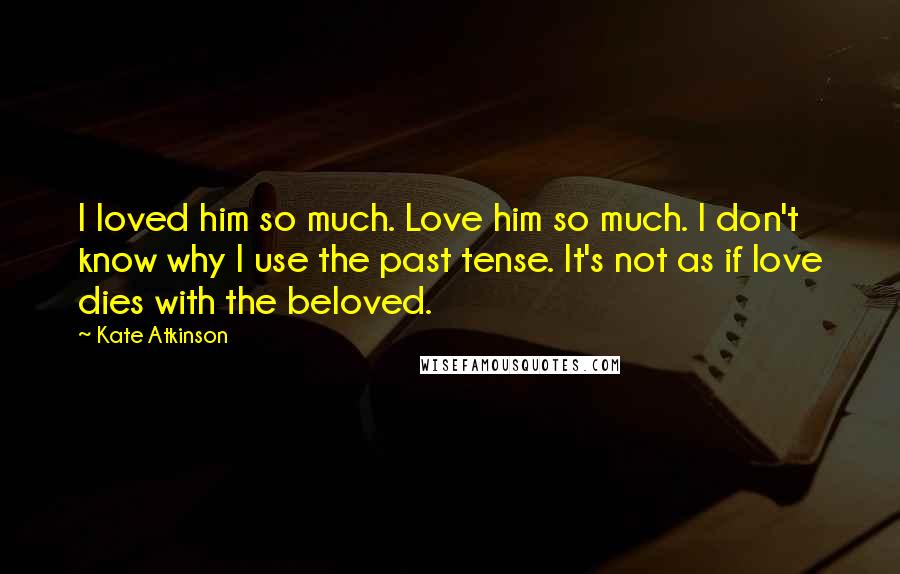 Kate Atkinson Quotes: I loved him so much. Love him so much. I don't know why I use the past tense. It's not as if love dies with the beloved.